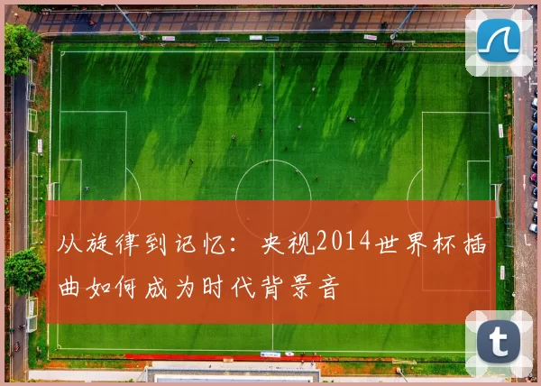 从旋律到记忆:央视2014世界杯插曲如何成为时代背景音