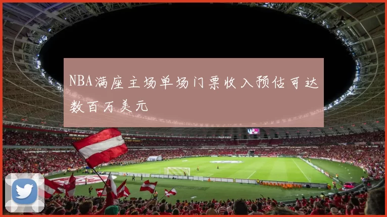 NBA满座主场单场门票收入预估可达数百万美元