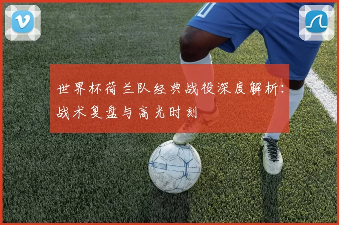 世界杯荷兰队经典战役深度解析:战术复盘与高光时刻