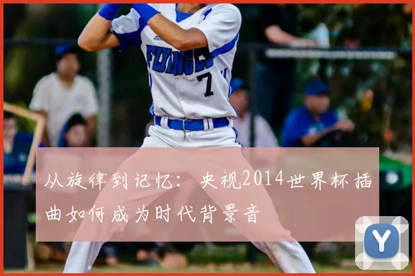 从旋律到记忆:央视2014世界杯插曲如何成为时代背景音