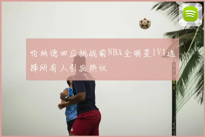 伦纳德回应挑战前NBA全明星1V1选择所有人引发热议