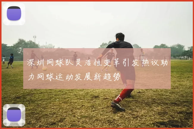 深圳网球队灵活性变革引发热议助力网球运动发展新趋势