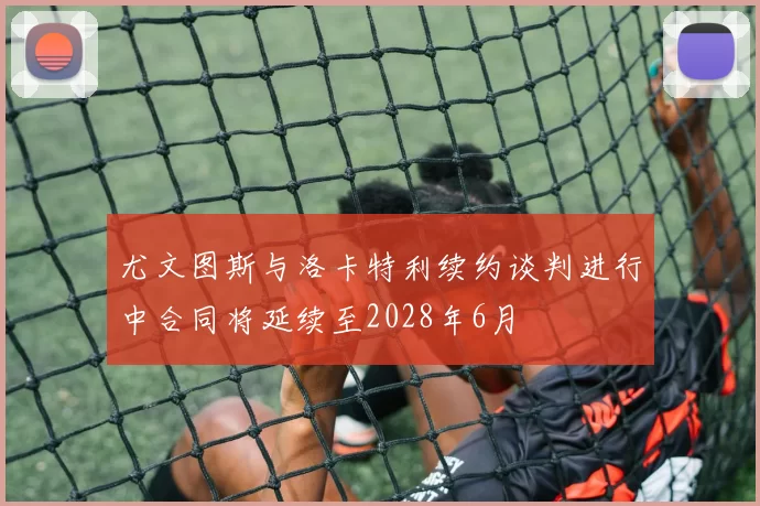 尤文图斯与洛卡特利续约谈判进行中合同将延续至2028年6月