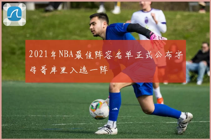2021年NBA最佳阵容名单正式公布字母哥库里入选一阵