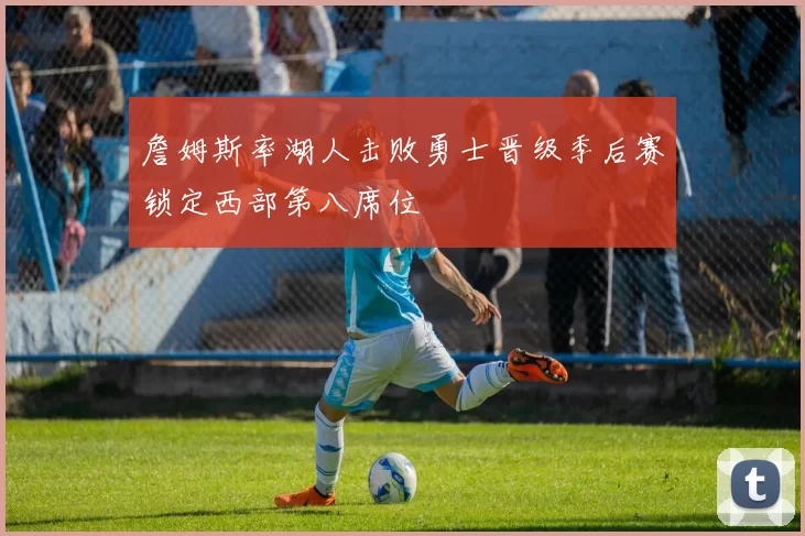 詹姆斯率湖人击败勇士晋级季后赛锁定西部第八席位