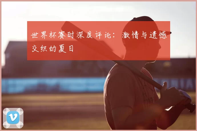 世界杯赛时深度评论：激情与遗憾交织的夏日