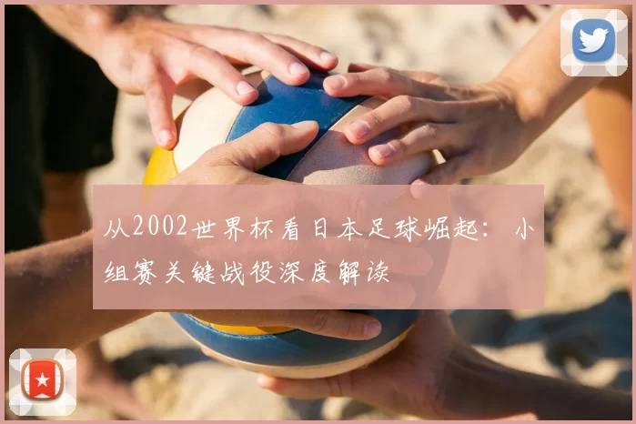 从2002世界杯看日本足球崛起:小组赛关键战役深度解读