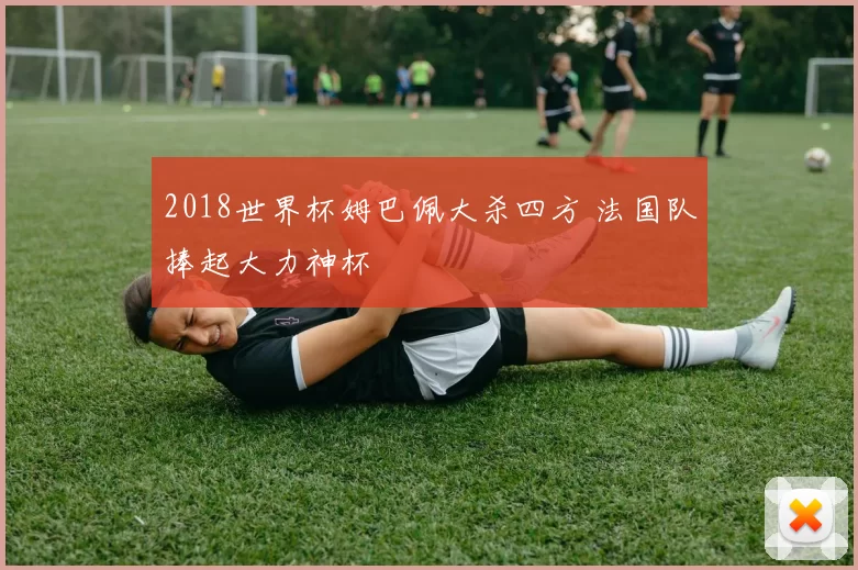 2018世界杯姆巴佩大杀四方 法国队捧起大力神杯