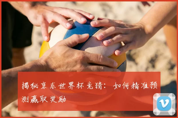 揭秘京东世界杯竞猜：如何精准预测赢取奖励