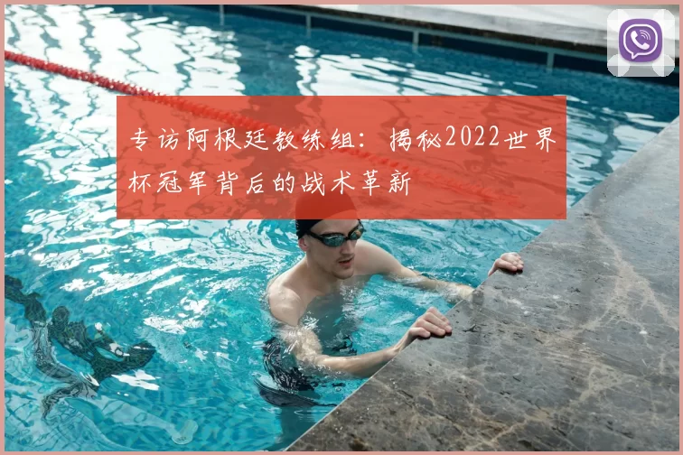 专访阿根廷教练组：揭秘2022世界杯冠军背后的战术革新