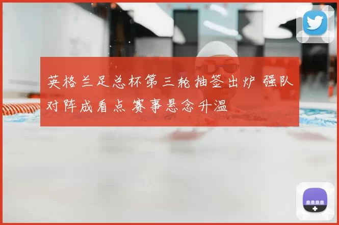 英格兰足总杯第三轮抽签出炉 强队对阵成看点 赛事悬念升温