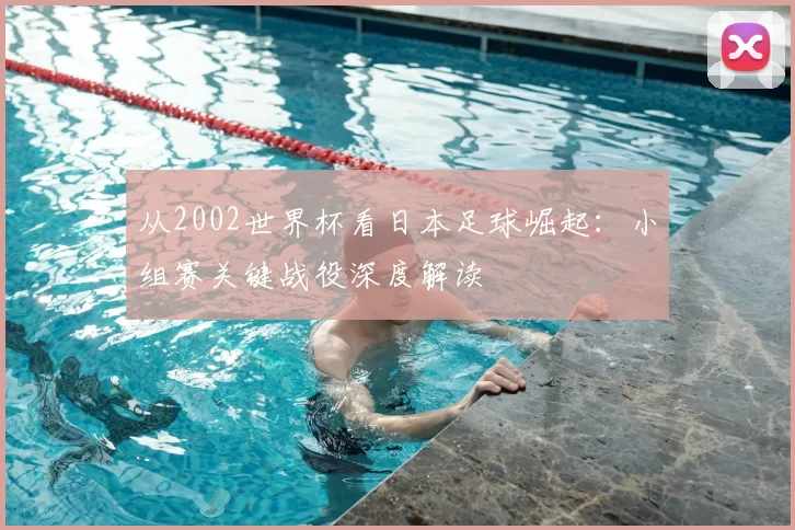 从2002世界杯看日本足球崛起:小组赛关键战役深度解读