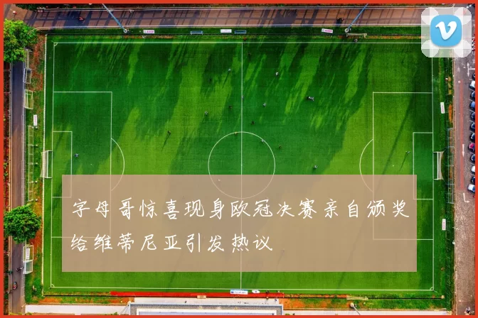 字母哥惊喜现身欧冠决赛亲自颁奖给维蒂尼亚引发热议