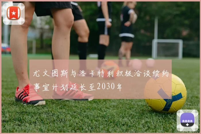 尤文图斯与洛卡特利积极洽谈续约事宜计划延长至2030年