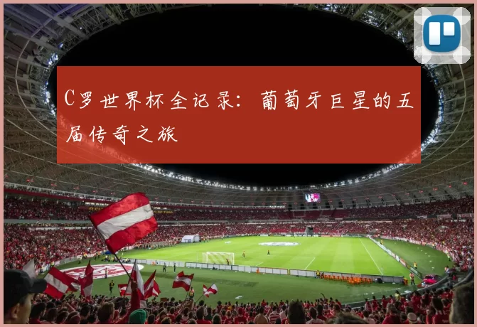 C罗世界杯全记录：葡萄牙巨星的五届传奇之旅