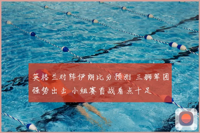 英格兰对阵伊朗比分预测 三狮军团强势出击 小组赛首战看点十足