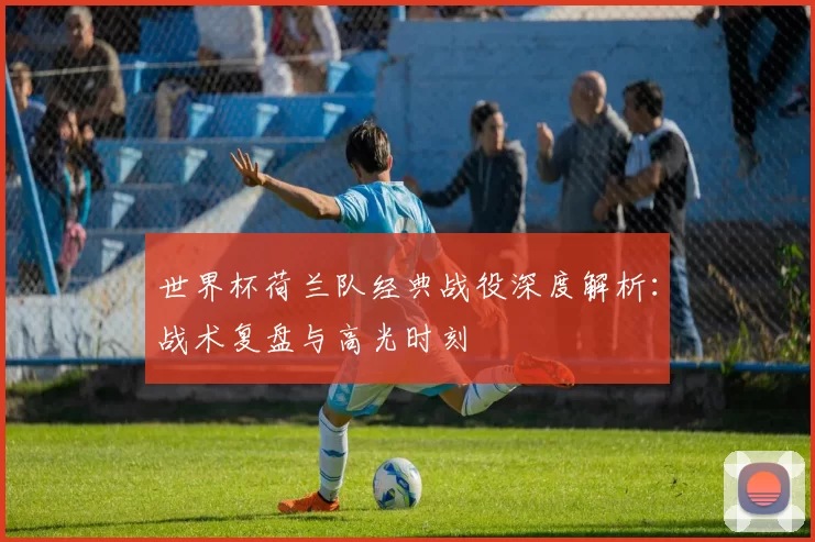 世界杯荷兰队经典战役深度解析:战术复盘与高光时刻