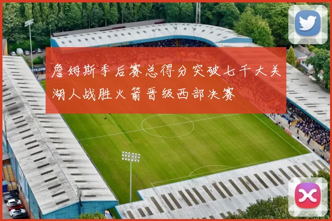 詹姆斯季后赛总得分突破七千大关湖人战胜火箭晋级西部决赛