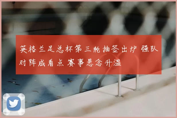 英格兰足总杯第三轮抽签出炉 强队对阵成看点 赛事悬念升温