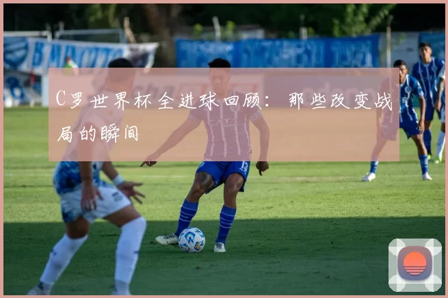C罗世界杯全进球回顾：那些改变战局的瞬间