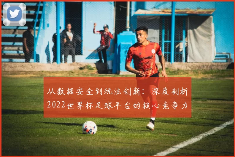 从数据安全到玩法创新：深度剖析2022世界杯足球平台的核心竞争力