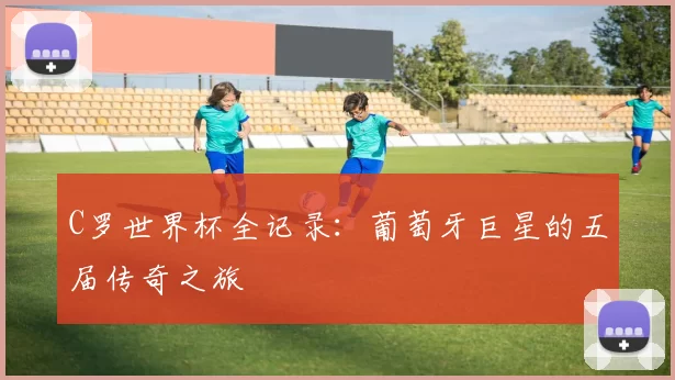 C罗世界杯全记录：葡萄牙巨星的五届传奇之旅