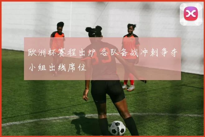 欧洲杯赛程出炉 各队备战冲刺争夺小组出线席位