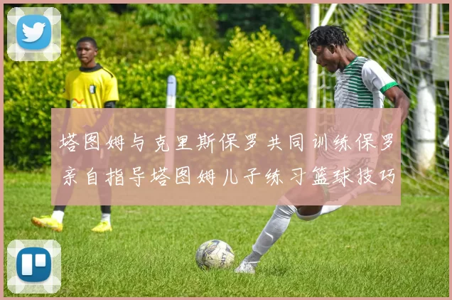 塔图姆与克里斯保罗共同训练保罗亲自指导塔图姆儿子练习篮球技巧