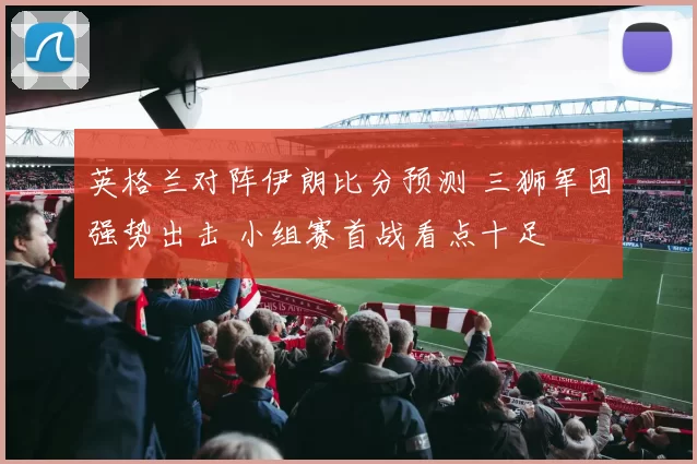 英格兰对阵伊朗比分预测 三狮军团强势出击 小组赛首战看点十足