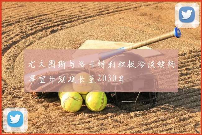 尤文图斯与洛卡特利积极洽谈续约事宜计划延长至2030年