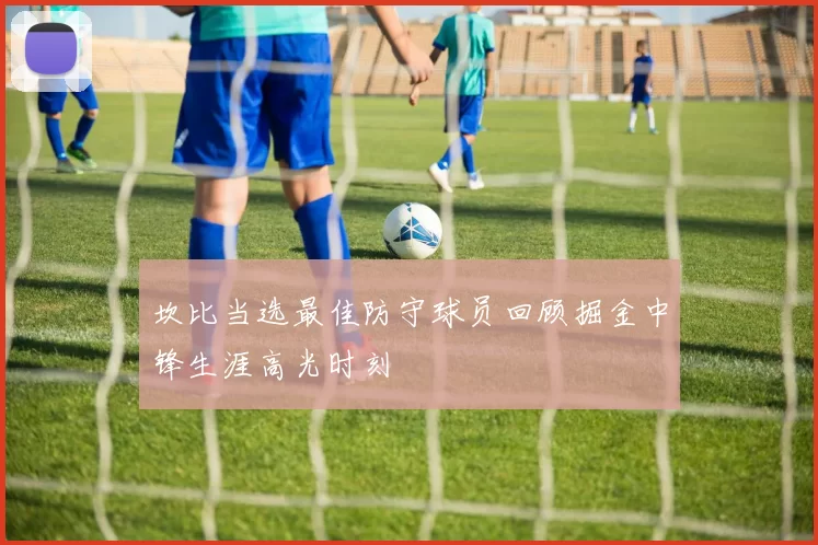 坎比当选最佳防守球员回顾掘金中锋生涯高光时刻