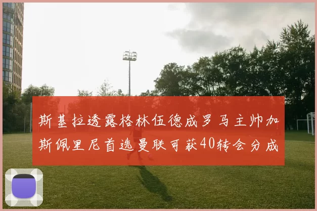 斯基拉透露格林伍德成罗马主帅加斯佩里尼首选曼联可获40转会分成