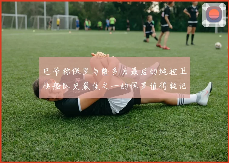 巴爷称保罗与隆多为最后的纯控卫快船队史最佳之一的保罗值得铭记
