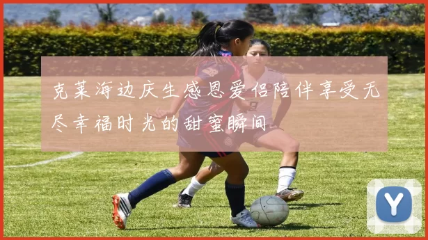 克莱海边庆生感恩爱侣陪伴享受无尽幸福时光的甜蜜瞬间