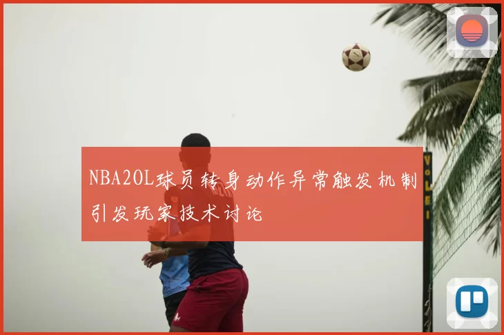 NBA2OL球员转身动作异常触发机制引发玩家技术讨论