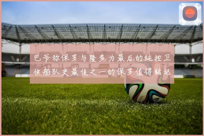 巴爷称保罗与隆多为最后的纯控卫快船队史最佳之一的保罗值得铭记