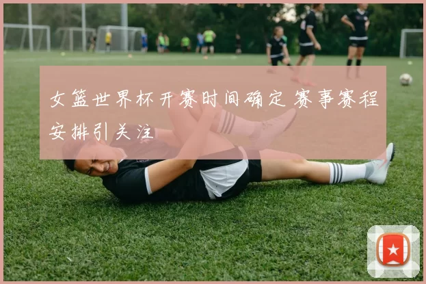 女篮世界杯开赛时间确定 赛事赛程安排引关注