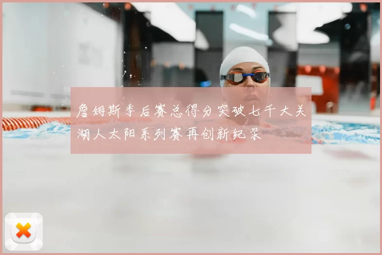 詹姆斯季后赛总得分突破七千大关湖人太阳系列赛再创新纪录