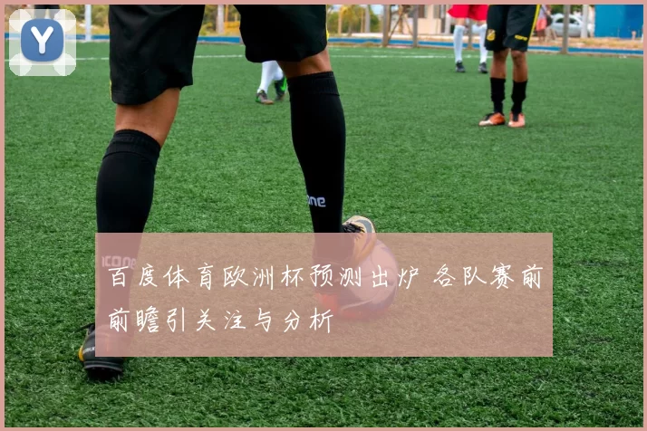 百度体育欧洲杯预测出炉 各队赛前前瞻引关注与分析