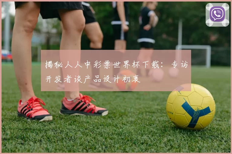 揭秘人人中彩票世界杯下载:专访开发者谈产品设计初衷