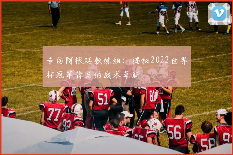 专访阿根廷教练组：揭秘2022世界杯冠军背后的战术革新