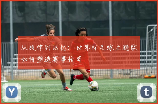 从旋律到记忆：世界杯足球主题歌如何塑造赛事传奇