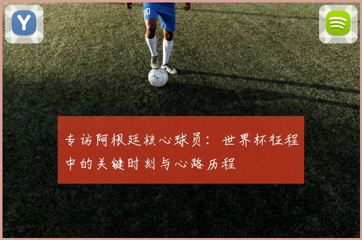 专访阿根廷核心球员:世界杯征程中的关键时刻与心路历程