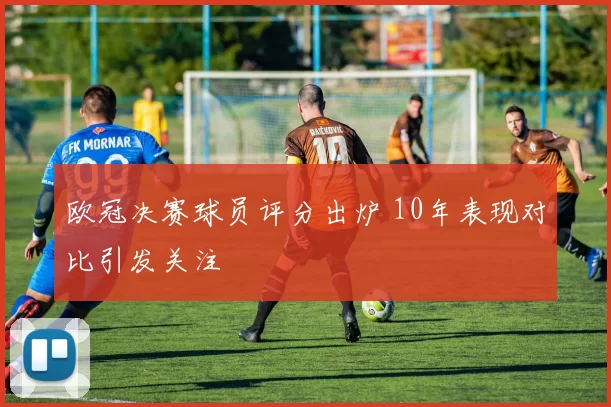 欧冠决赛球员评分出炉 10年表现对比引发关注