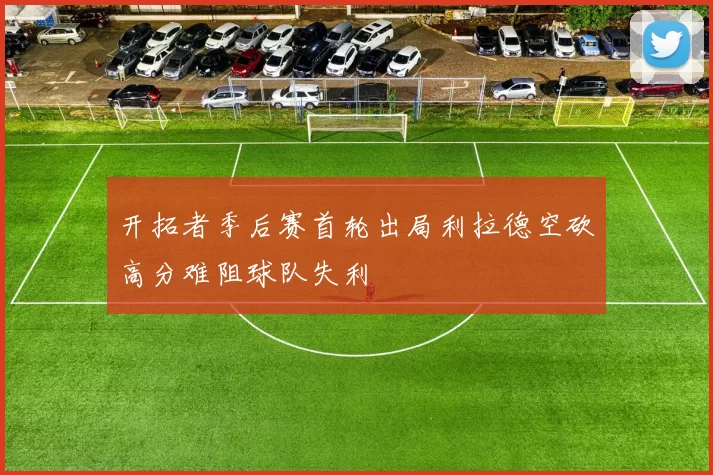开拓者季后赛首轮出局利拉德空砍高分难阻球队失利