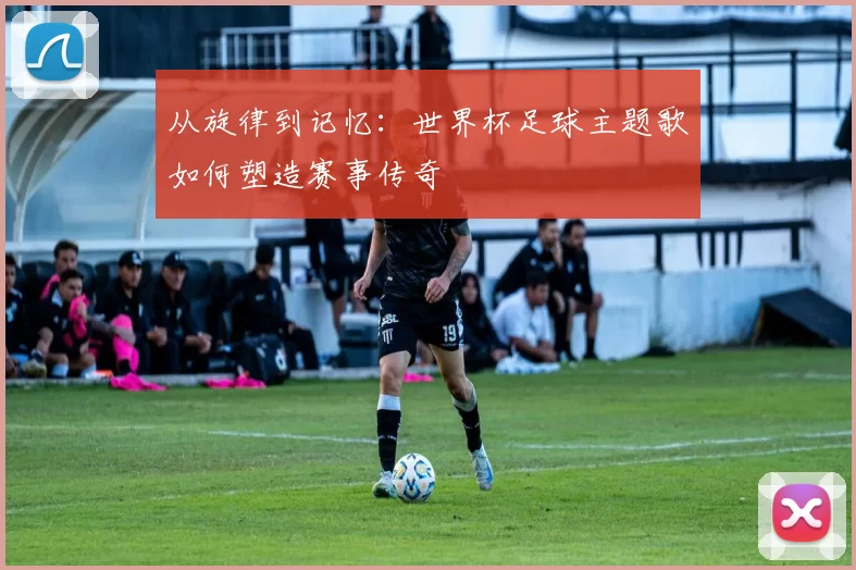 从旋律到记忆：世界杯足球主题歌如何塑造赛事传奇