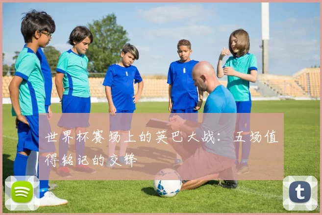 世界杯赛场上的英巴大战：五场值得铭记的交锋