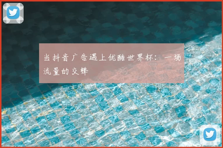 当抖音广告遇上优酷世界杯:一场流量的交锋