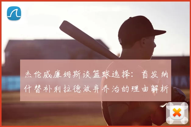 杰伦威廉姆斯谈篮球选择：首发纳什替补利拉德放弃乔治的理由解析