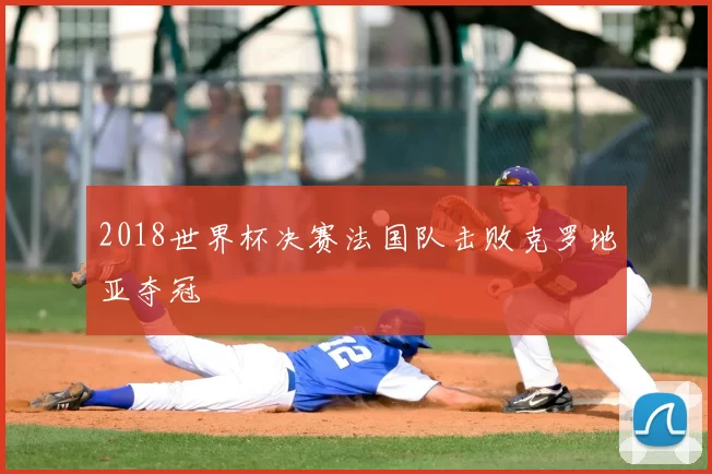 2018世界杯决赛法国队击败克罗地亚夺冠